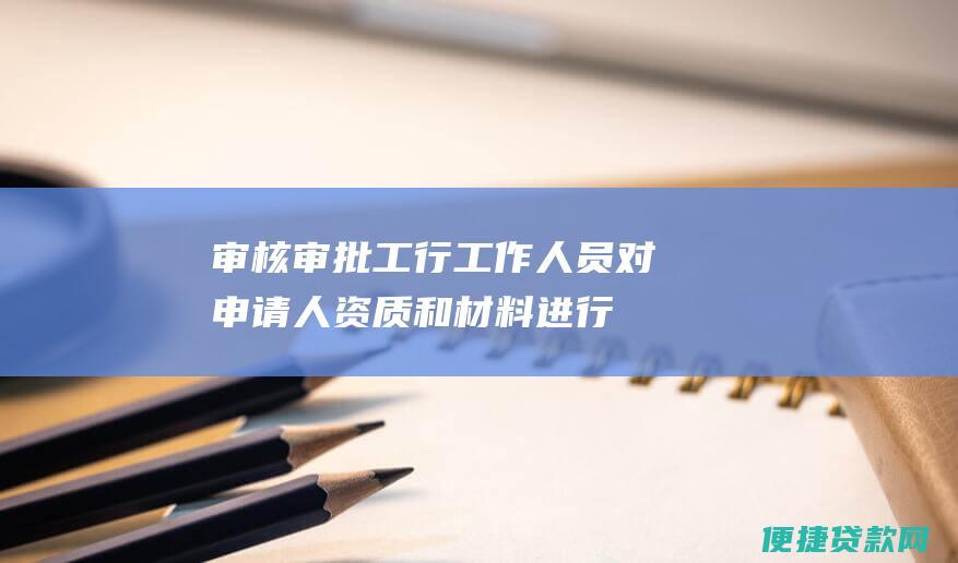 审核审批：工行工作人员对申请人资质和材料进行审核，并进行贷款审批。