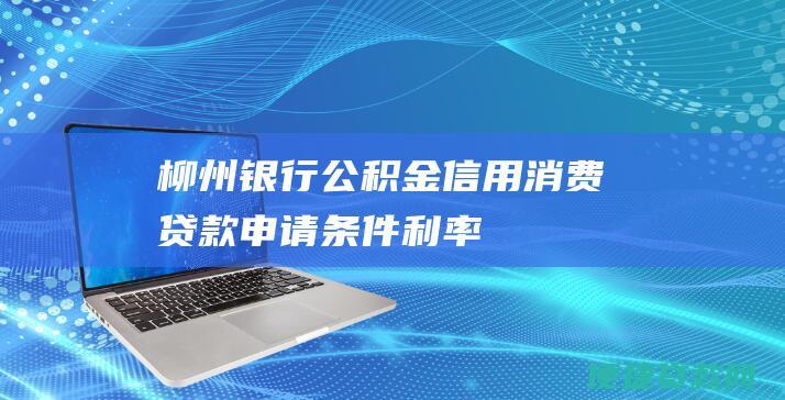 柳州银行公积金信用消费贷款：申请条件、利率、额度、还款方式