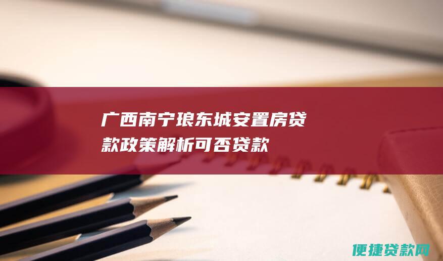 广西南宁琅东城安置房贷款政策解析：可否贷款、申请条件、利率等