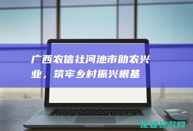 广西农信社河池市：助农兴业，筑牢乡村振兴根基