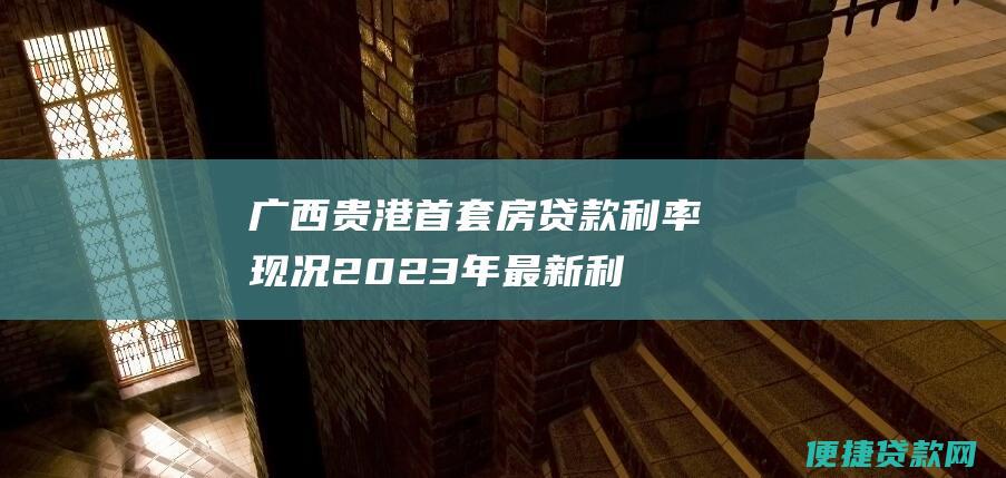 广西贵港首套房贷款利率现况：2023年最新利率是多少