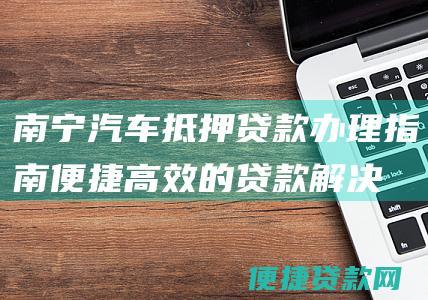 南宁汽车抵押贷款办理指南：便捷高效的贷款解决方案