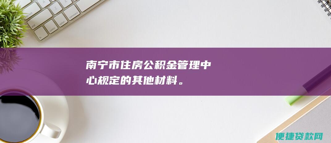 南宁市住房公积金管理中心规定的其他材料。