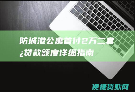 防城港公寓首付 2 万二套房贷款额度详细指南