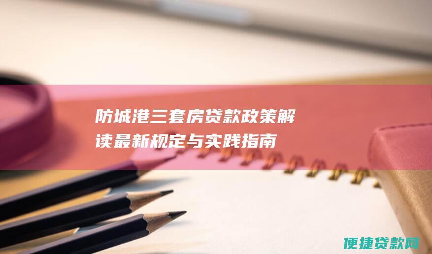 防城港三套房贷款政策解读：最新规定与实践指南