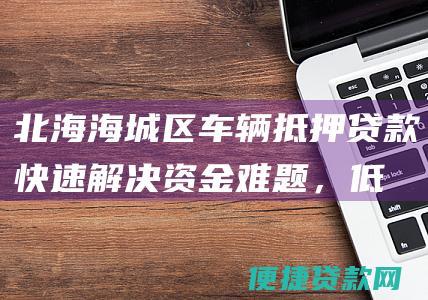 北海海城区车辆抵押贷款：快速解决资金难题，低利率，高额度