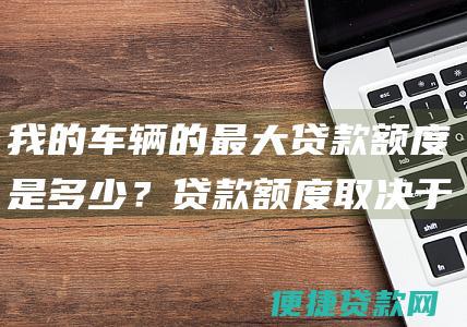 我的车辆的最大贷款额度是多少？贷款额度取决于您的车辆价值、信用记录和收入。