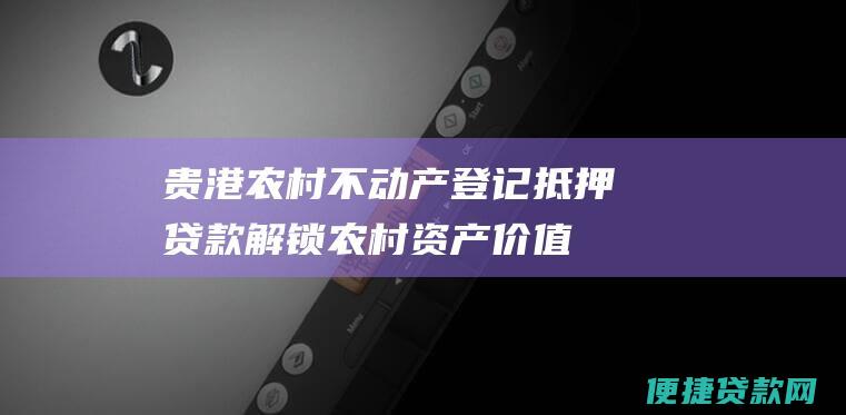 贵港农村不动产登记抵押贷款：解锁农村资产价值，助力乡村振兴