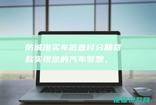 防城港买车低首付分期贷款：实现您的汽车梦想，轻松上路！