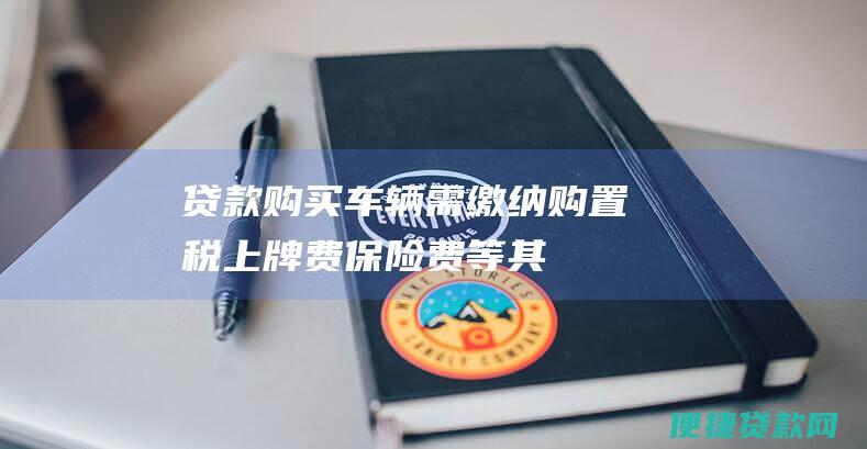 贷款购买车辆需缴纳购置税、上牌费、保险费等其他费用，具体费用以当地实际情况为准。