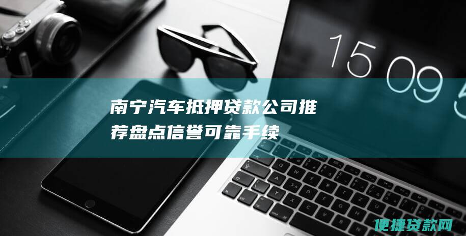 南宁汽车抵押贷款公司推荐：盘点信誉可靠、手续简便的机构