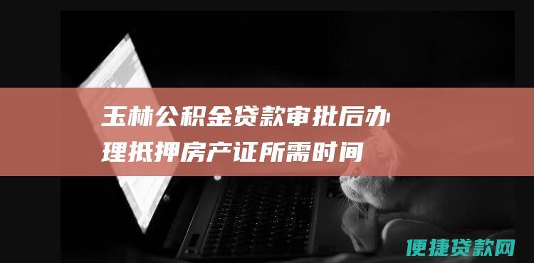 玉林公积金贷款审批后办理抵押房产证所需时间