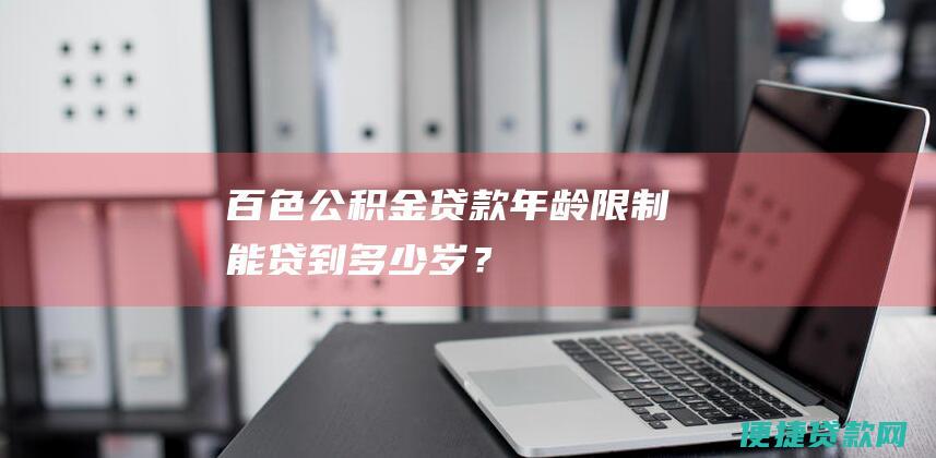 百色公积金贷款年龄限制：能贷到多少岁？