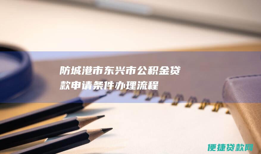 防城港市东兴市公积金贷款：申请条件、办理流程、贷款额度等详细解读