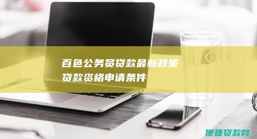 百色公务员贷款最新政策：贷款资格、申请条件、贷款额度、利率及还款方式