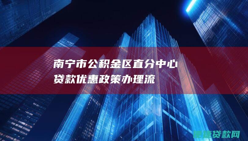 南宁市公积金区直分中心贷款：优惠政策、办理流程、额度及还款方式一览