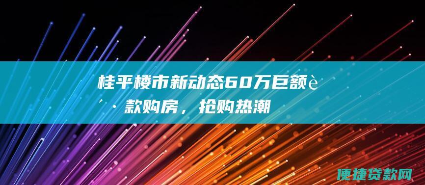 桂平楼市新动态：60万巨额贷款购房，抢购热潮或将重现