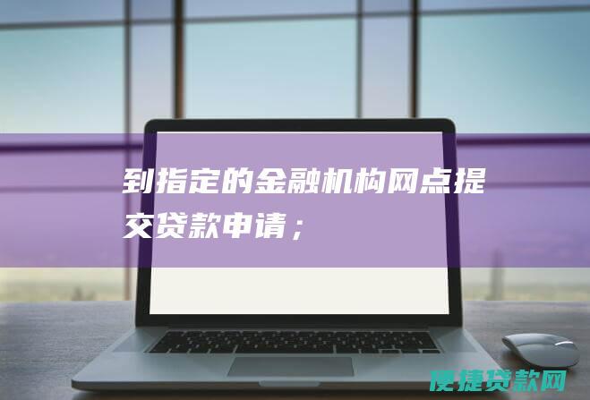 到指定的金融机构网点提交贷款申请；