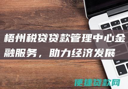 梧州税贷贷款管理中心：金融服务，助力经济发展