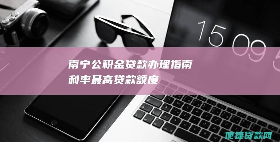 南宁公积金贷款：办理指南、利率、最高贷款额度及还款方式