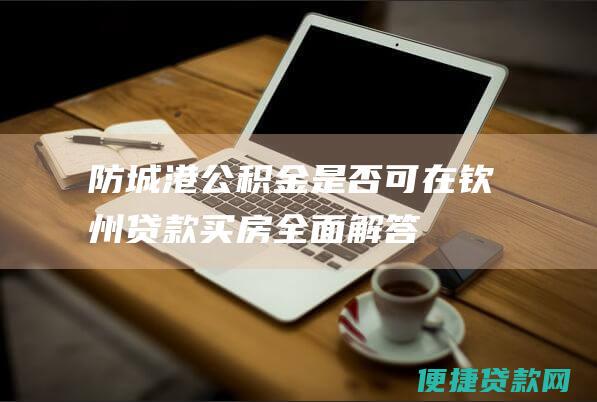 防城港公积金是否可在钦州贷款买房：全面解答