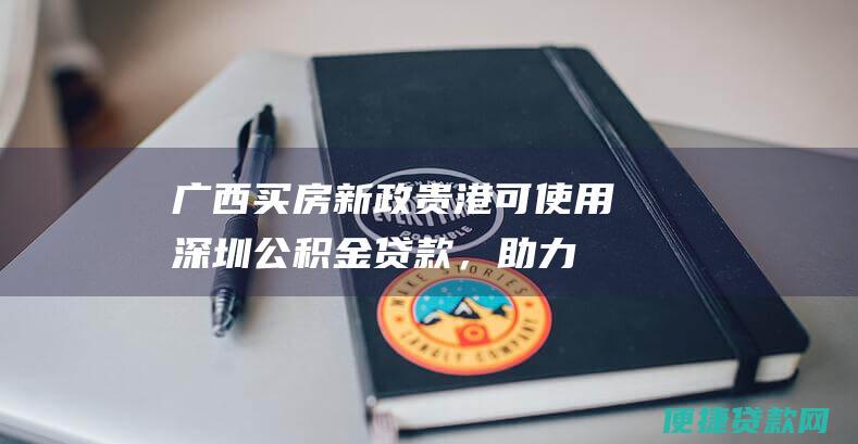 广西买房新政：贵港可使用深圳公积金贷款，助力外地务工人员购房安家