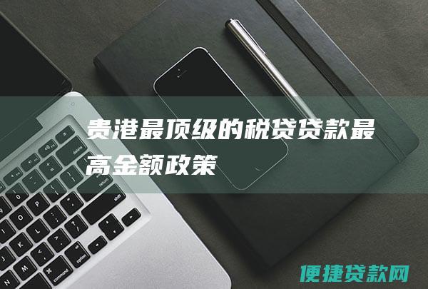 贵港最顶级的税贷贷款最高金额政策