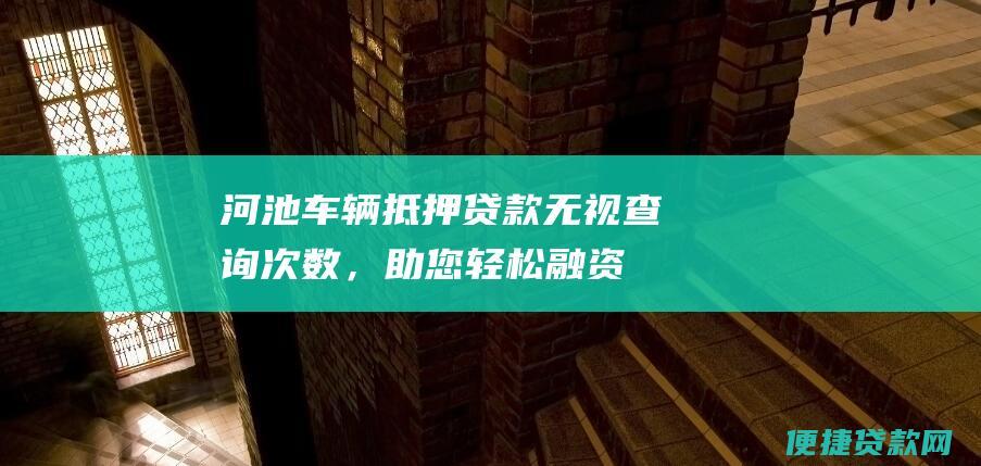 河池车辆抵押贷款：无视查询次数，助您轻松融资