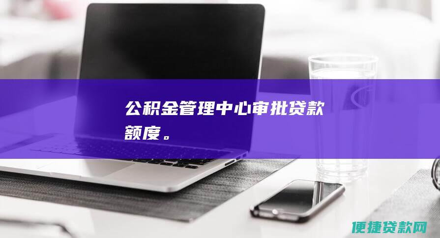 公积金管理中心审批贷款额度。