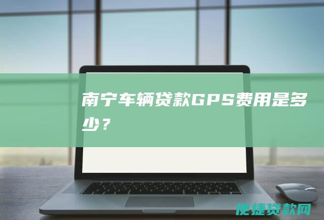 南宁车辆贷款 GPS 费用是多少？