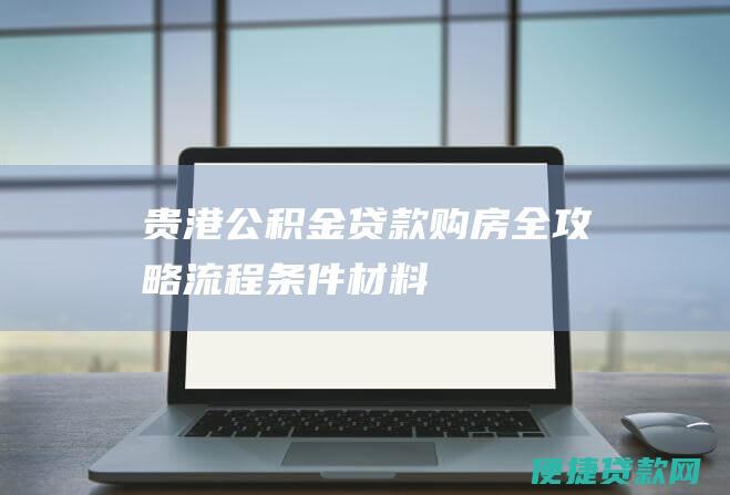 贵港公积金贷款购房全攻略：流程、条件、材料、利率、还款方式一览