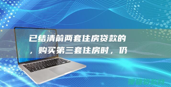 已结清前两套住房贷款的，购买第三套住房时，仍视为拥有两套住房，执行相应政策；