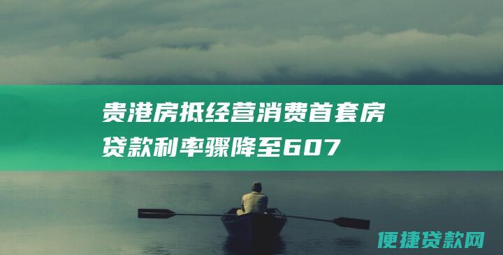 贵港房抵经营消费首套房贷款利率骤降至6.075%，释放市场活力