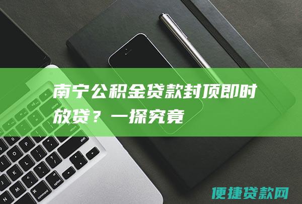 南宁公积金贷款封顶即时放贷？一探究竟