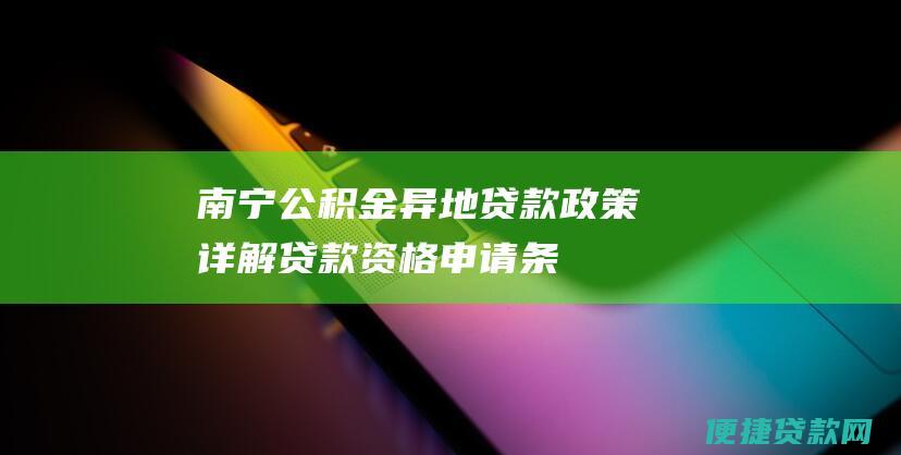 南宁公积金异地贷款政策详解：贷款资格、申请条件、所需材料及办理流程