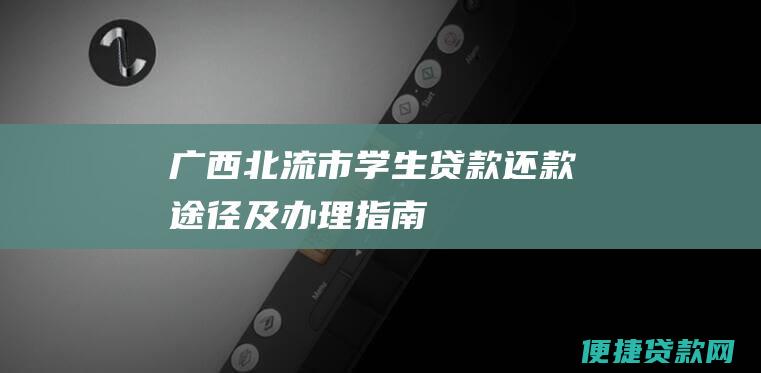 广西北流市学生贷款还款途径及办理指南