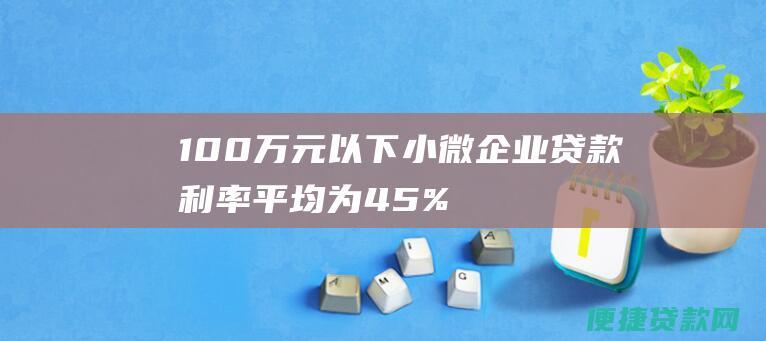 100万元以下小微企业贷款利率平均为4.5%，低于同期企业贷款利率平均水平。