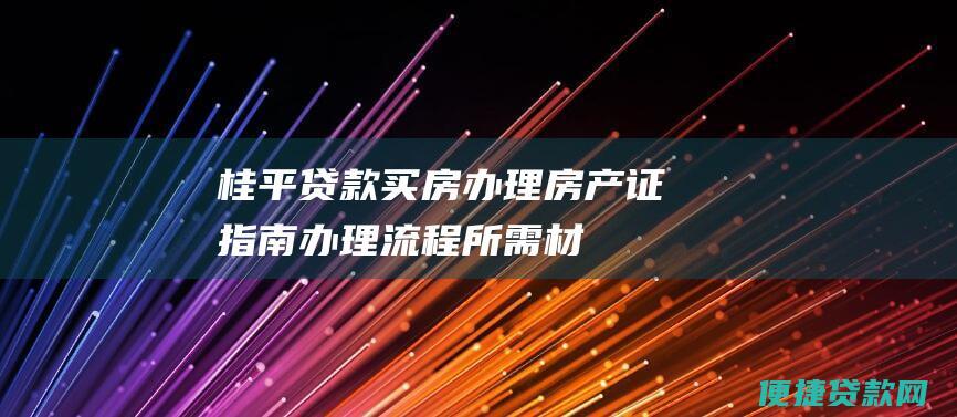 桂平贷款买房办理房产证指南：办理流程、所需材料及注意事项