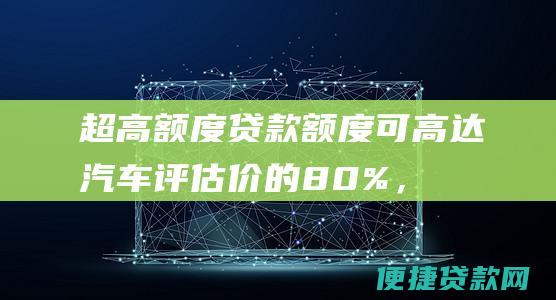 超高额度：贷款额度可高达汽车评估价的80%，满足您的资金需求。