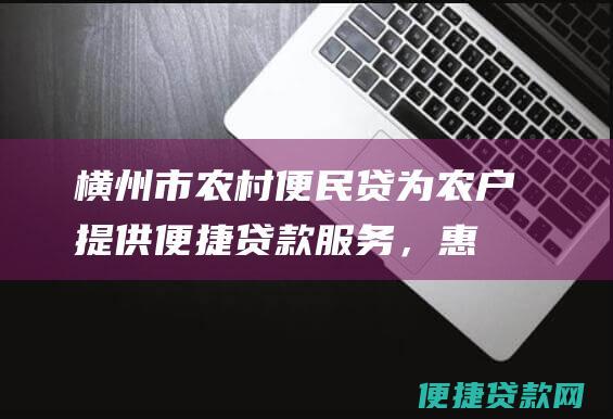 横州市农村便民贷：为农户提供便捷贷款服务，惠利农村发展