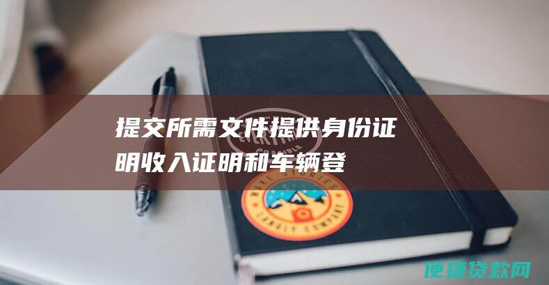 提交所需文件：提供身份证明、收入证明和车辆登记证明等文件。