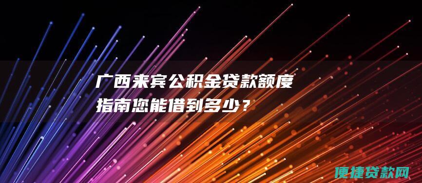 广西来宾公积金贷款额度指南：您能借到多少？