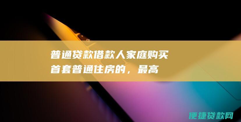 普通贷款：借款人家庭购买首套普通住房的，最高贷款额度为60万元；购买二套普通住房的，最高贷款额度为40万元。