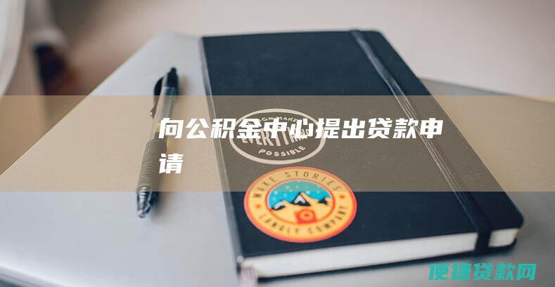 向公积金中心提出贷款申请