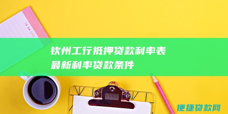 钦州工行抵押贷款利率表：最新利率、贷款条件、审批流程