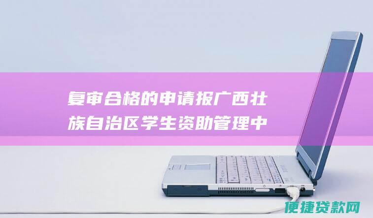 复审合格的申请报广西壮族自治区学生资助管理中心审批。