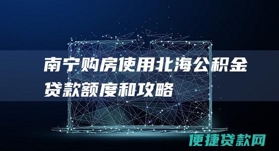 南宁购房使用北海公积金：贷款额度和攻略