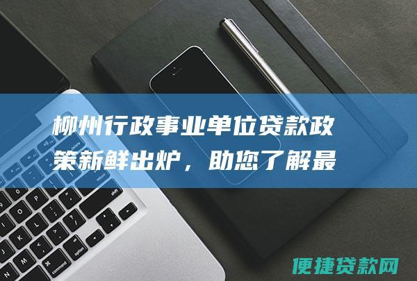 柳州行政事业单位贷款政策新鲜出炉，助您了解最新贷款资讯