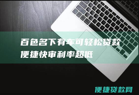 百色名下有车可轻松贷款：便捷、快审、利率超低