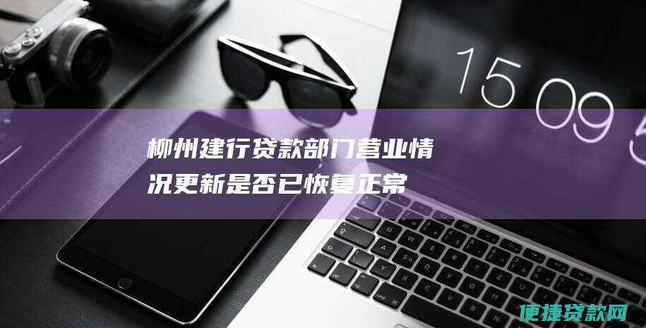 柳州建行贷款部门营业情况更新：是否已恢复正常上班？